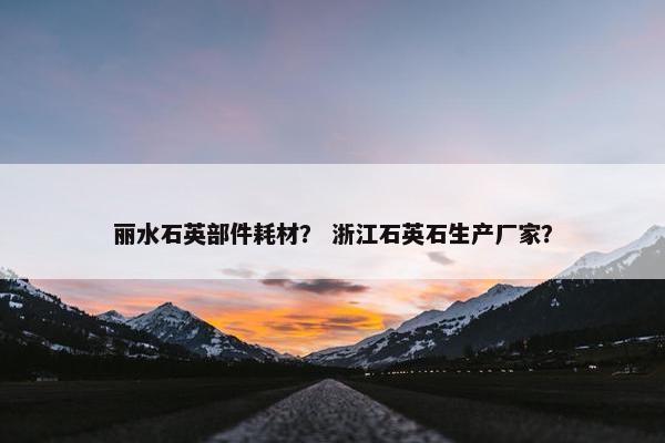 丽水石英部件耗材？ 浙江石英石生产厂家？