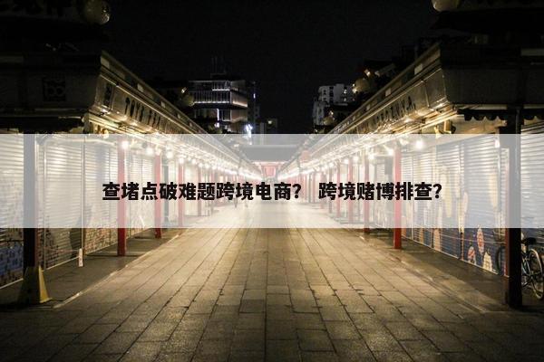 查堵点破难题跨境电商？ 跨境赌博排查？