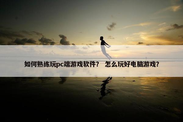 如何熟练玩pc端游戏软件？ 怎么玩好电脑游戏？