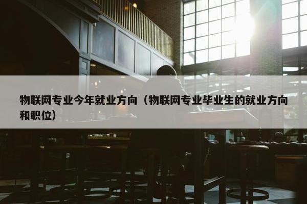 物联网专业今年就业方向（物联网专业毕业生的就业方向和职位）