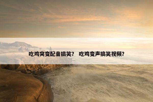 吃鸡突变配音搞笑？ 吃鸡变声搞笑视频？