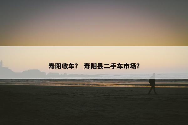 寿阳收车？ 寿阳县二手车市场？