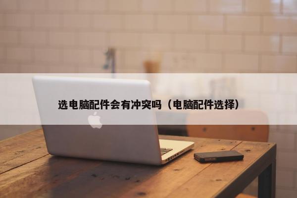 选电脑配件会有冲突吗（电脑配件选择）
