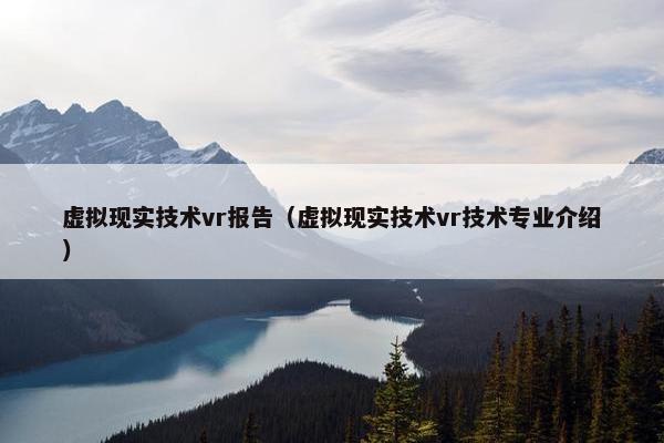 虚拟现实技术vr报告（虚拟现实技术vr技术专业介绍）