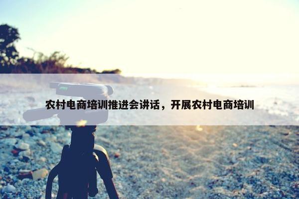 农村电商培训推进会讲话，开展农村电商培训