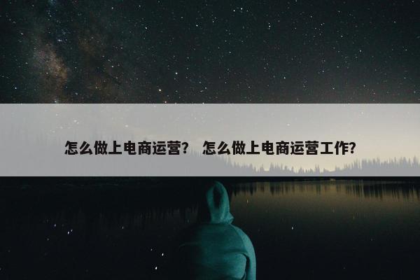 怎么做上电商运营？ 怎么做上电商运营工作？