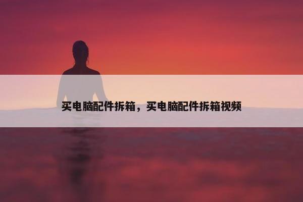 买电脑配件拆箱，买电脑配件拆箱视频