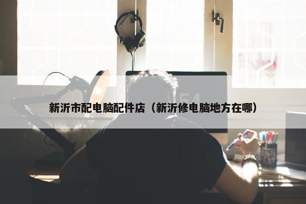 新沂市配电脑配件店（新沂修电脑地方在哪）