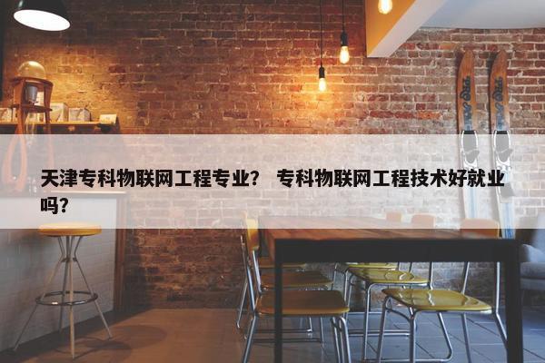 天津专科物联网工程专业？ 专科物联网工程技术好就业吗？