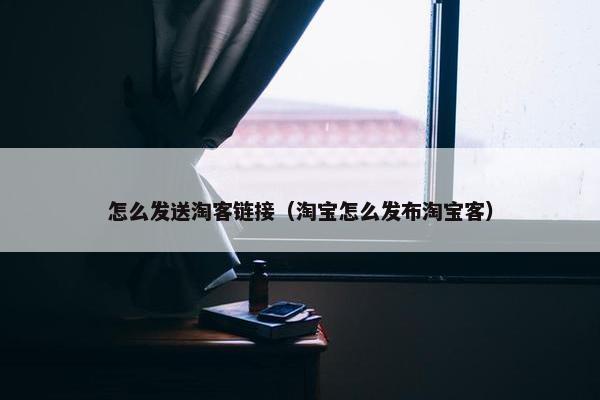 怎么发送淘客链接（淘宝怎么发布淘宝客）