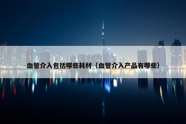血管介入包括哪些耗材（血管介入产品有哪些）