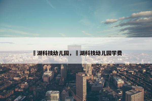 滆湖科技幼儿园，滆湖科技幼儿园学费