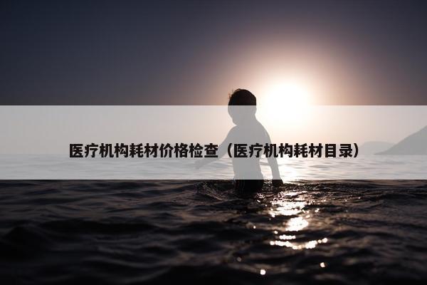 医疗机构耗材价格检查（医疗机构耗材目录）