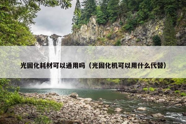 光固化耗材可以通用吗（光固化机可以用什么代替）