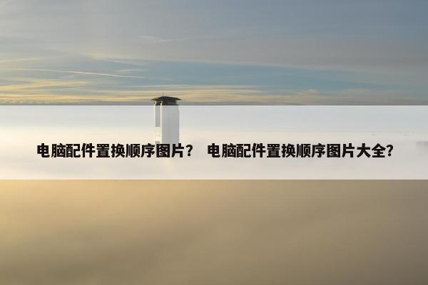 电脑配件置换顺序图片？ 电脑配件置换顺序图片大全？