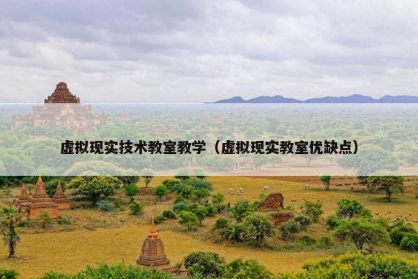 虚拟现实技术教室教学（虚拟现实教室优缺点）