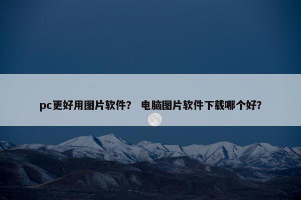 pc更好用图片软件？ 电脑图片软件下载哪个好？
