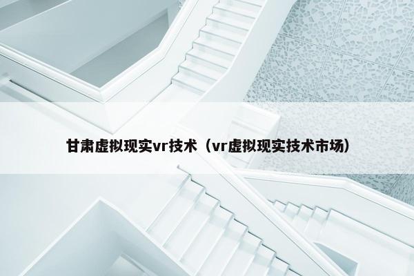 甘肃虚拟现实vr技术（vr虚拟现实技术市场）