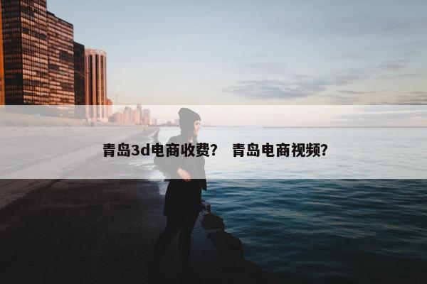青岛3d电商收费？ 青岛电商视频？