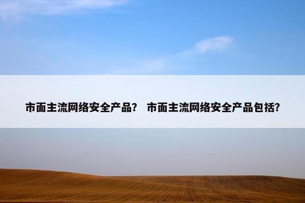 市面主流网络安全产品？ 市面主流网络安全产品包括？