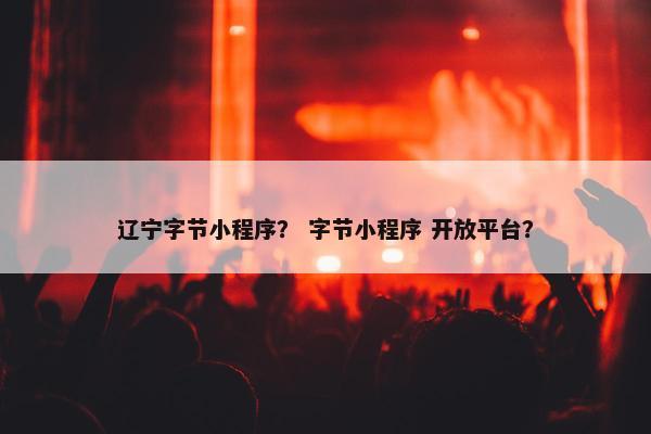 辽宁字节小程序？ 字节小程序 开放平台？