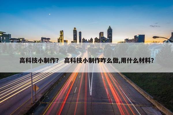 高科技小制作？ 高科技小制作咋么做,用什么材料？