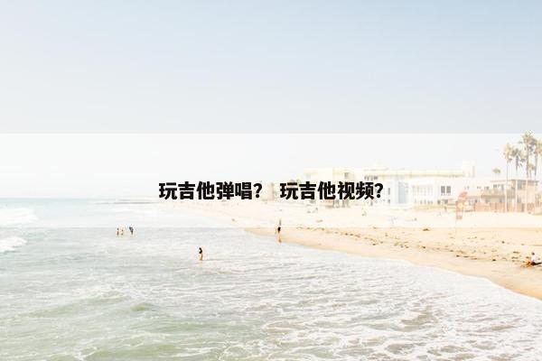 玩吉他弹唱？ 玩吉他视频？
