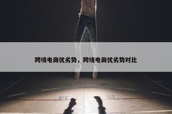 跨境电商优劣势，跨境电商优劣势对比