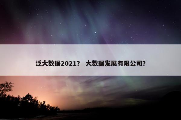 泛大数据2021？ 大数据发展有限公司？
