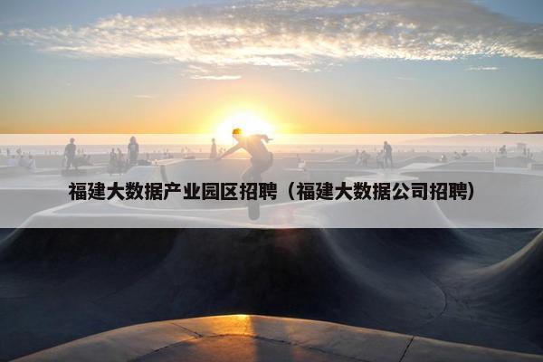福建大数据产业园区招聘（福建大数据公司招聘）