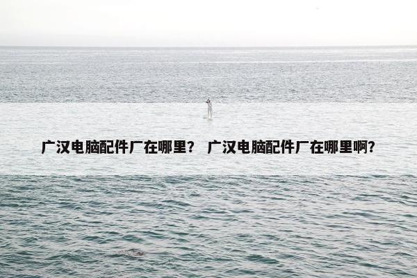广汉电脑配件厂在哪里？ 广汉电脑配件厂在哪里啊？