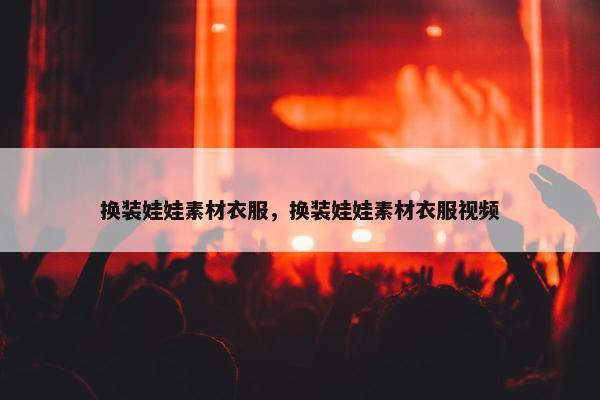 换装娃娃素材衣服，换装娃娃素材衣服视频