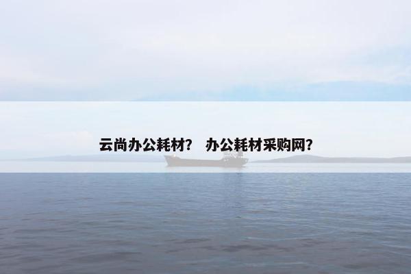 云尚办公耗材？ 办公耗材采购网？