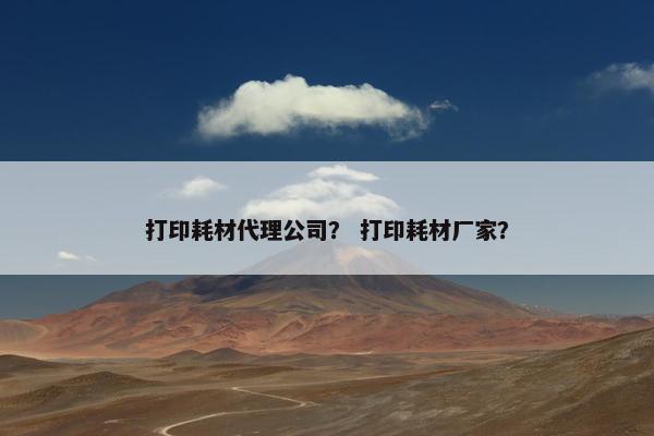 打印耗材代理公司？ 打印耗材厂家？