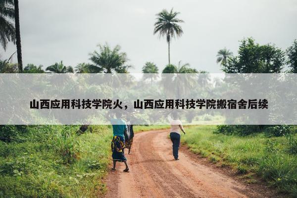 山西应用科技学院火，山西应用科技学院搬宿舍后续