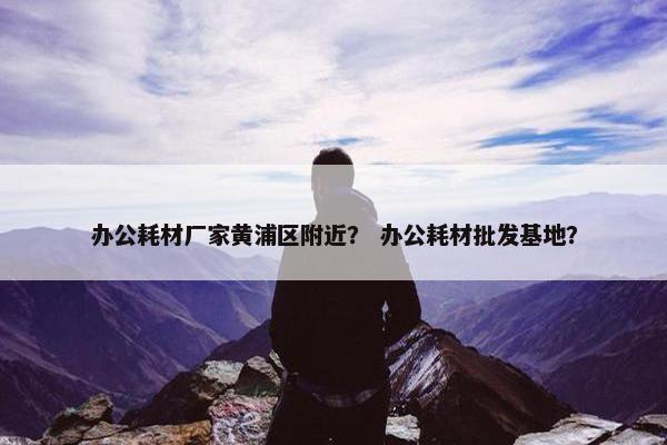 办公耗材厂家黄浦区附近？ 办公耗材批发基地？