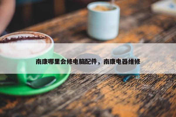南康哪里会修电脑配件，南康电器维修