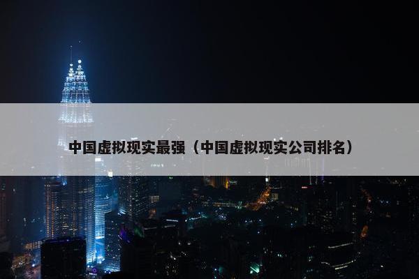 中国虚拟现实最强（中国虚拟现实公司排名）
