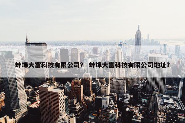 蚌埠大富科技有限公司？ 蚌埠大富科技有限公司地址？