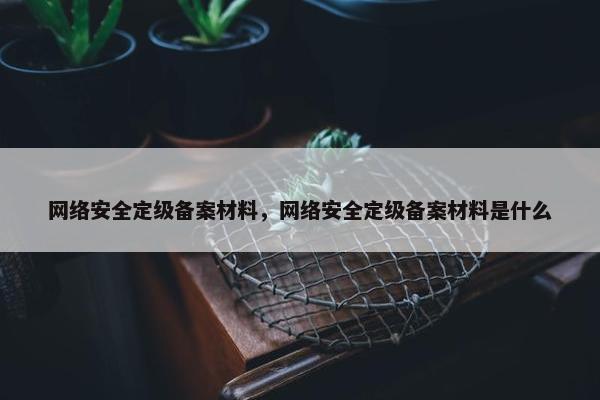 网络安全定级备案材料，网络安全定级备案材料是什么