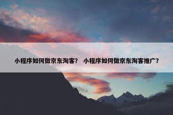 小程序如何做京东淘客？ 小程序如何做京东淘客推广？