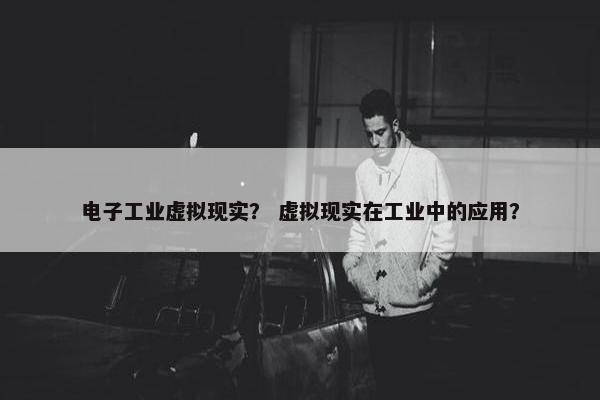 电子工业虚拟现实？ 虚拟现实在工业中的应用？
