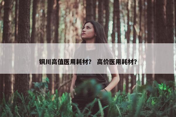 铜川高值医用耗材？ 高价医用耗材？