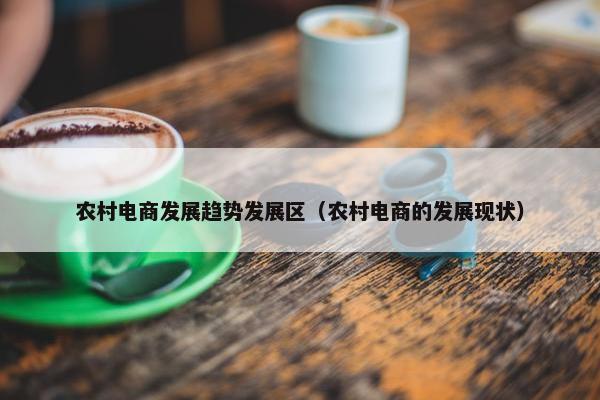 农村电商发展趋势发展区（农村电商的发展现状）