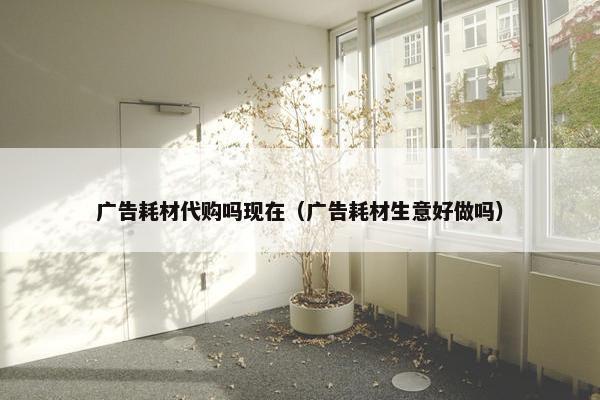 广告耗材代购吗现在（广告耗材生意好做吗）