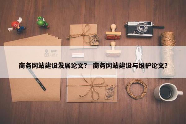 商务网站建设发展论文？ 商务网站建设与维护论文？