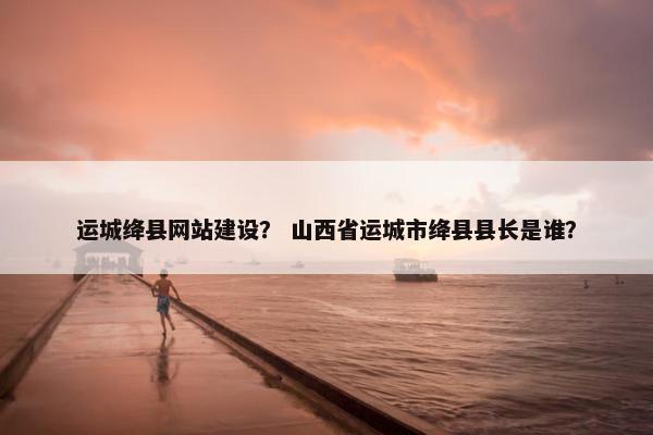 运城绛县网站建设？ 山西省运城市绛县县长是谁？