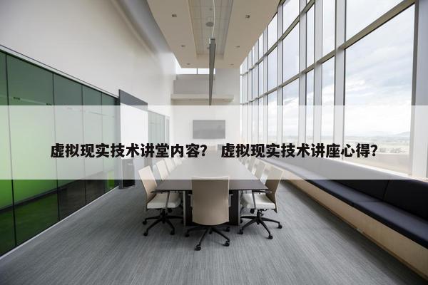 虚拟现实技术讲堂内容？ 虚拟现实技术讲座心得？