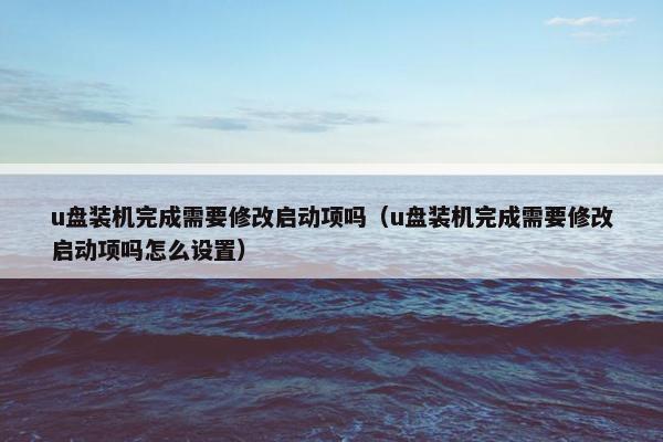 u盘装机完成需要修改启动项吗（u盘装机完成需要修改启动项吗怎么设置）