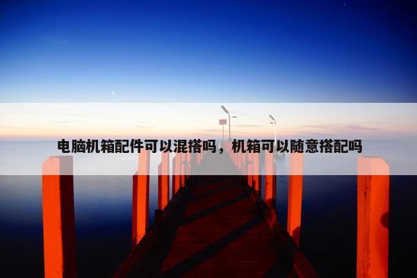 电脑机箱配件可以混搭吗，机箱可以随意搭配吗